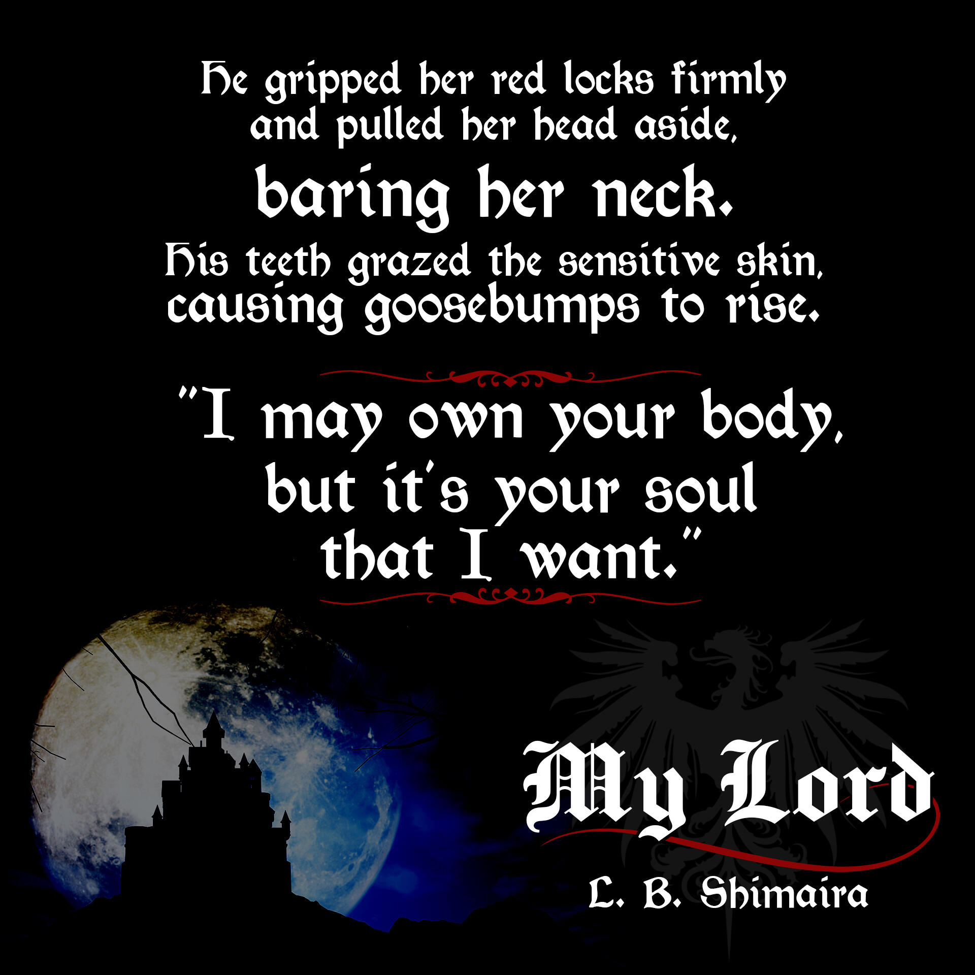 He gripped her red locks firmly and pulled her head aside, baring her neck. His teeth grazed the sensitive skin, causing goosebumps to rise. "I may own your body, but it's your soul that I want." ~ Quote from My Lord by L.B. Shimaira