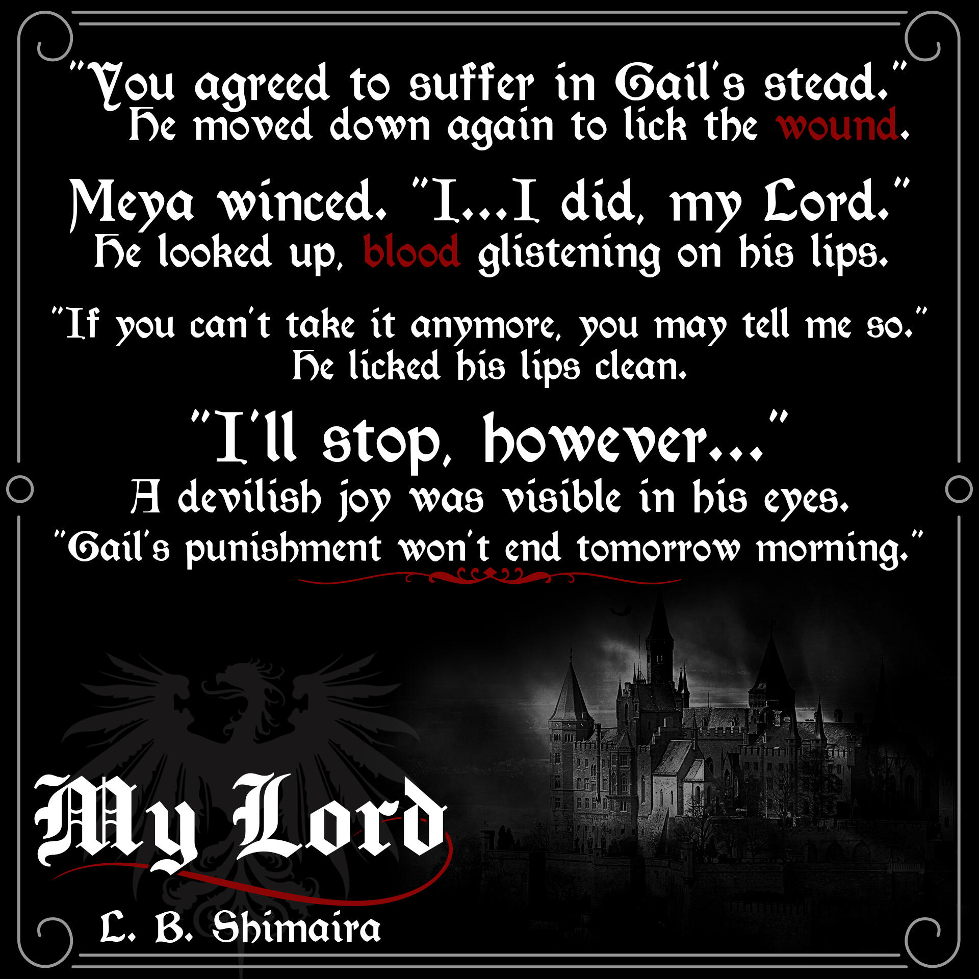 "You agreed to suffer in Gail's stead." He moved down again to lick the wound. Meya winced. "I... I did, my Lord." He looked up, blood glistening on his lips. "If you can't take it anymore, you may tell me so." He licked his lips clean. "I'll stop, however