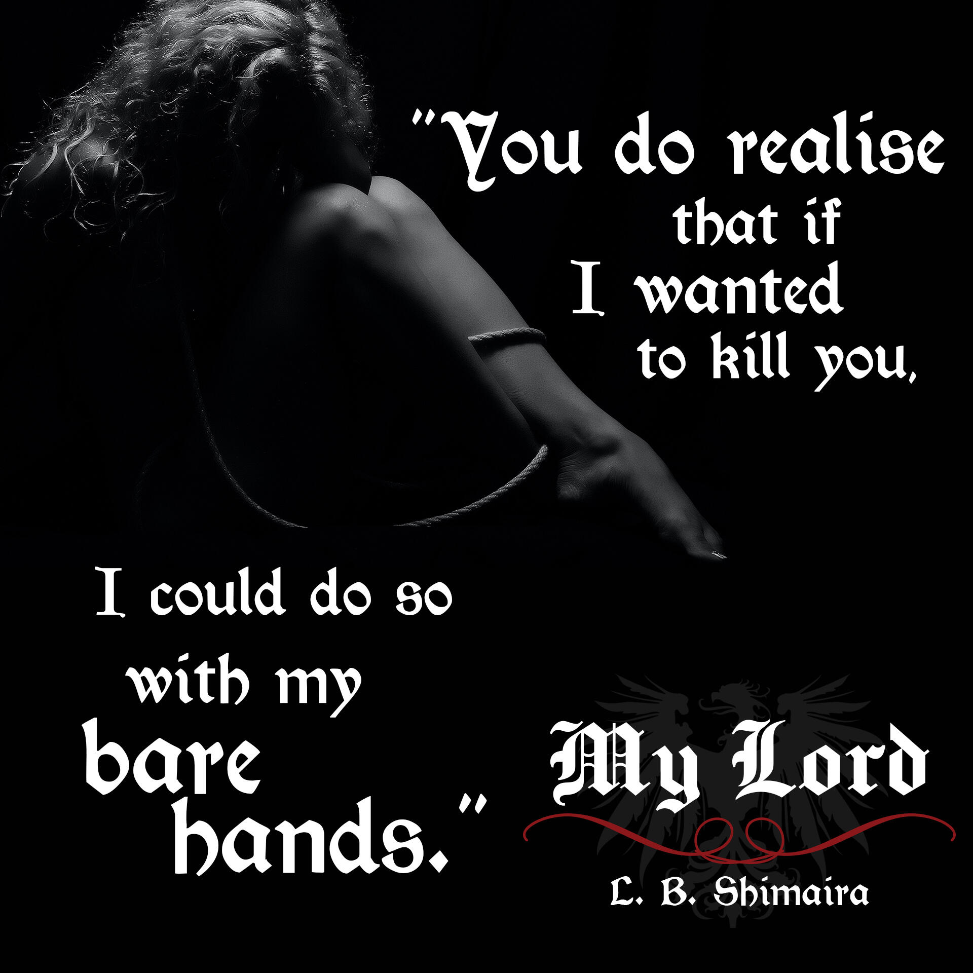 "You do realise that if I wanted to kill you, I could do so with my bare hands." ~ Quote from My Lord by L.B. Shimaira