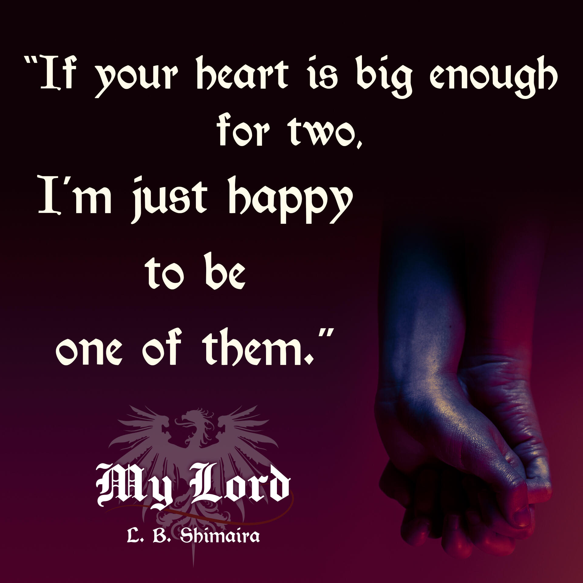 "If your heart is big enough for two, I'm just happy to be one of them." ~ Quote from My Lord by L.B. Shimaira