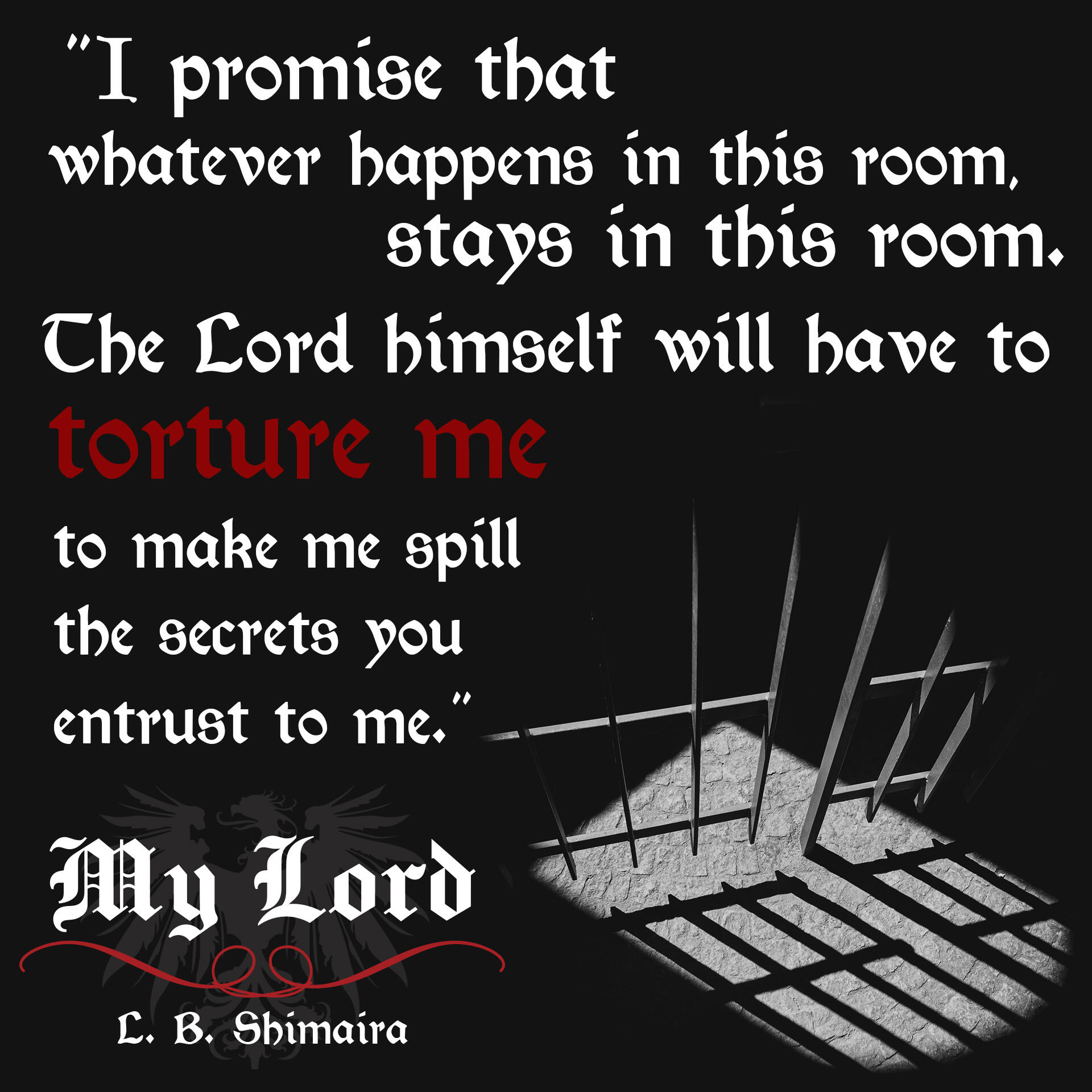 "I promise that whatever happens in this room, stays in this room. The Lord himself will have to torture me to make me spill the secrets you entrust to me." ~ Quote from My Lord by L.B. Shimaira