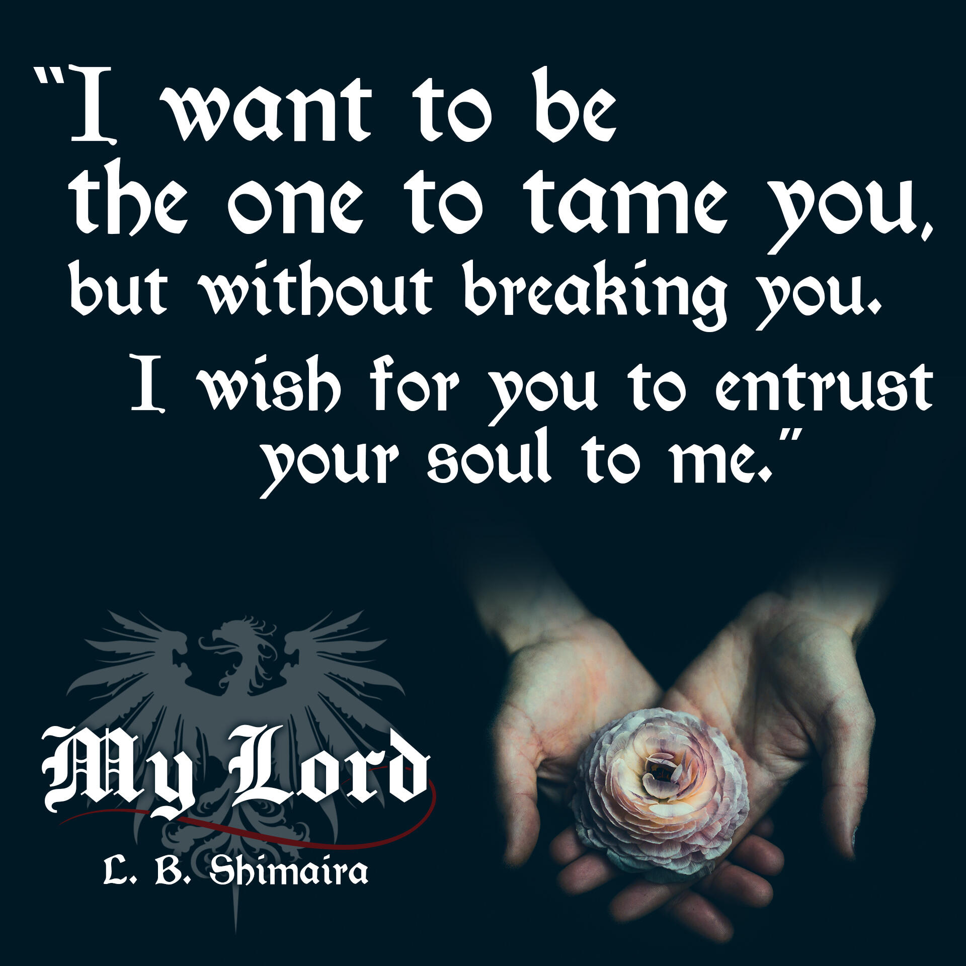 "I want to be the one to tame you, but without breaking you. I wish for you to entrust your soul to me." ~ Quote from My Lord by L.B. Shimaira