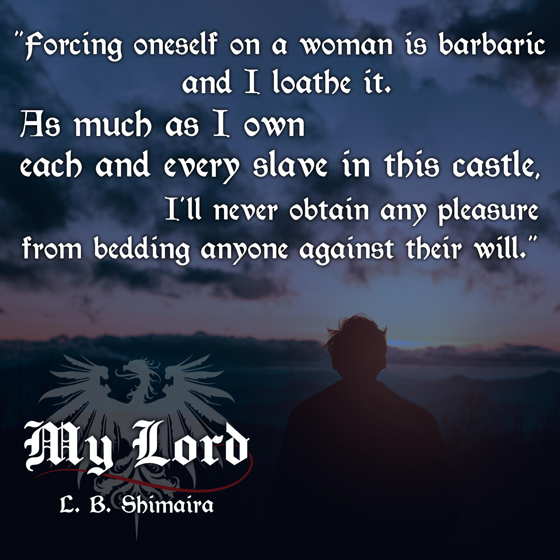 "Forcing oneself on a woman is barbaric and I loathe it. As much as I own each and every slave in this castle, I'll never obtain any pleasure from bedding anyone against their will." ~ Quote from My Lord by L.B. Shimaira