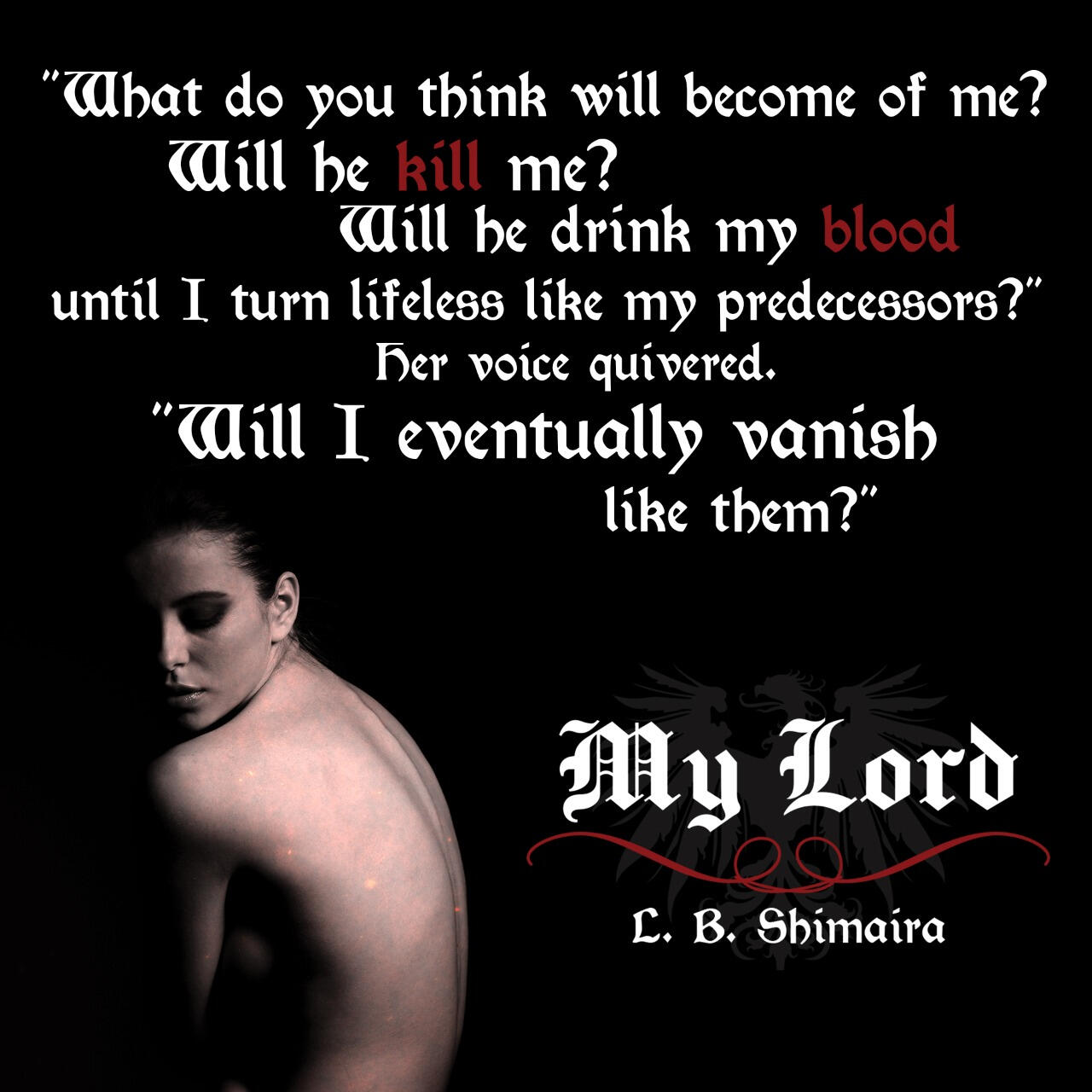 "What do you think will become of me? Will he kill me? Will he drink my blood until I turn lifeless like my predecessors?" Her voice quivered. "Will I eventually vanish like them?" ~ Quote from My Lord by L.B. Shimaira