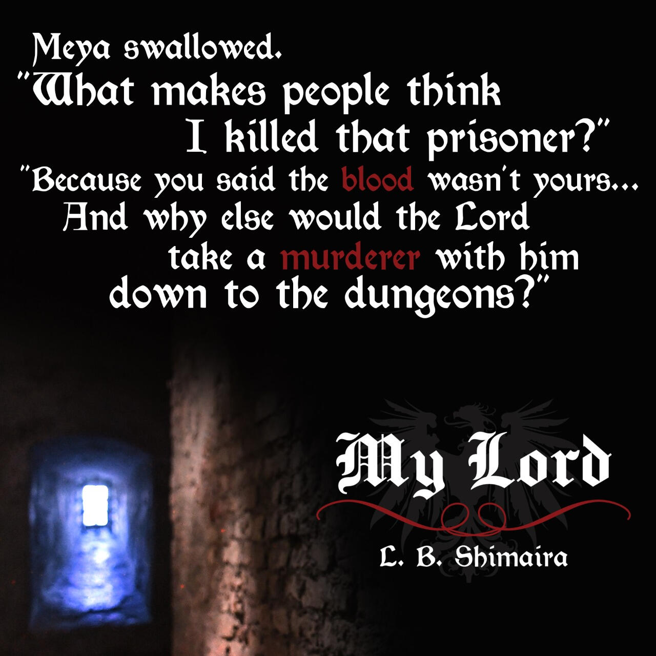 Meya swallowed. "What makes people think I killed that prisoner?" "Because you said the blood wasn't yours... And why else would the Lord take a murderer with him down to the dungeons?" ~ Quote from My Lord by L.B. Shimaira